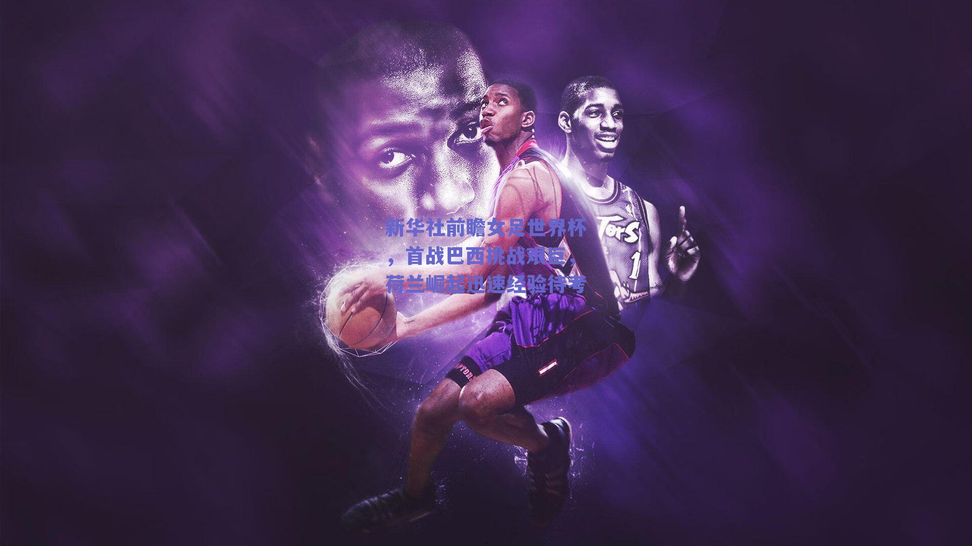 新华社前瞻女足世界杯，首战巴西挑战艰巨，荷兰崛起迅速经验待考