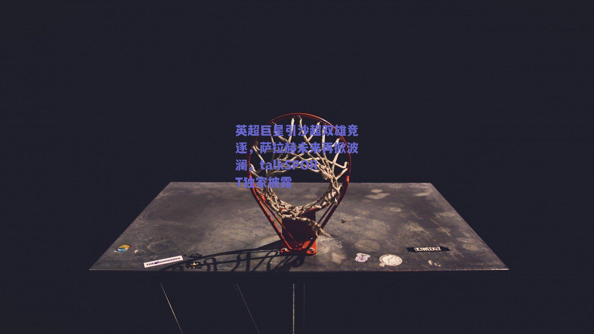 英超巨星引沙超双雄竞逐，萨拉赫未来再掀波澜，talkSPORT独家披露